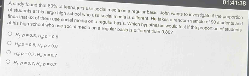 01:41:38 
A study found that 80% of teenagers use social media on a regular basis. John wants to investigate if the proportion
of students at his large high school who use social media is different. He takes a random sample of 90 students and
finds that 63 of them use social media on a regular basis. Which hypotheses would test if the proportion of students
at his high school who use social media on a regular basis is different than 0.80?
H_0:p!= 0.8, H_a:p=0.8
H_0:p=0.8, H_a:p!= 0.8
H_0:p=0.7, H_0:p!= 0.7
H_0:p=0.7, H_a:p=0.7