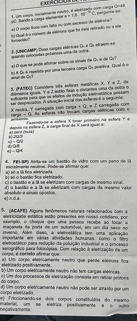 EXERCICO  
1. Um corpo, inicialmente neutro, é eletrizado com carga Q=48
μC. Sendo a carga elementar e=1,6.10^(-19)C , pergunta-se:
a) O corpo ficou com falta ou com excesso de elétrons?
b) Qual é o número de elétrons que foi dele retirado ou a ele
fornecido?
2. (UNICAMP) Duas cargas elétricas Q_1 A Q_2 atraem-se
quando colocadas próximas uma da outra.
a) O que se pode afirmar sobre os sinais de Q_1 e de Q_2
b) A Q₁ é repelida por uma terceira carga Q_3 positiva. Qual é o
sinal de O: ?
3. (FATEC) Considere três esferas metálicas X, Y e Z, de
diâmetros iguais. Y e Z estão fixas e distantes uma da outra o
suficiente para que os efeitos de indução eletrostática possam
ser desprezados. A situação inicial das esferas é a seguinte:
X neutra, Y carregada com carga + Q, e Z carregada com
carga - Q. As esferas não trocam cargas elétricas com o
ambiente.
Fazendo-se a esfera X tocar primeiro na esfera Y e
depois na esfera Z, a carga final de X será igual a:
a) zero (nula)
b) 2Q/3
c) - Q/2
d) Q/8
e) - Q/4
4. FEI-SP) Atrita-se um bastão de vidro com um pano de lã
inicialmente neutros. Pode-se afirmar que:
a) só a lā fica eletrizada.
b) só o bastão fica eletrizado.
c) o bastão e a lã se eletrizam com carqas de mesmo sinal.
d) o bastão e a lã se eletrizam com cargas de mesmo valor
absoluto e sinais opostos.
e) n.d.a.
5. (ACAFE) Alguns fenômenos naturais relacionados com a
eletricidade estática estão presentes em nosso cotidiano, por
exemplo, o choque que uma pessoa recebe ao tocar a
maçaneta da porta de um automóvel, em um dia seco no
inverno. Além disso, a eletrostática tem uma aplicação
importante em várias atividades humanas, como o filtro
eletrostático para redução da poluição industrial e o processo
xerográfico para fotocópias. Com relação à eletrização de um
corpo, é correto afirmar que:
a) Um corpo eletricamente neutro que perde elétrons fica
eletrizado positivamente.
b) Um corpo eletricamente neutro não tem cargas elétricas.
c) Um dos processos de eletrização consiste em retirar prótons
do corpo.
d) Um corpo eletricamente neutro não pode ser atraído por um
corpo eletrizado.
e) Friccionando-se dois corpos constituídos do mesmo
material, um se eletriza positivamente e o outro
negativamente .