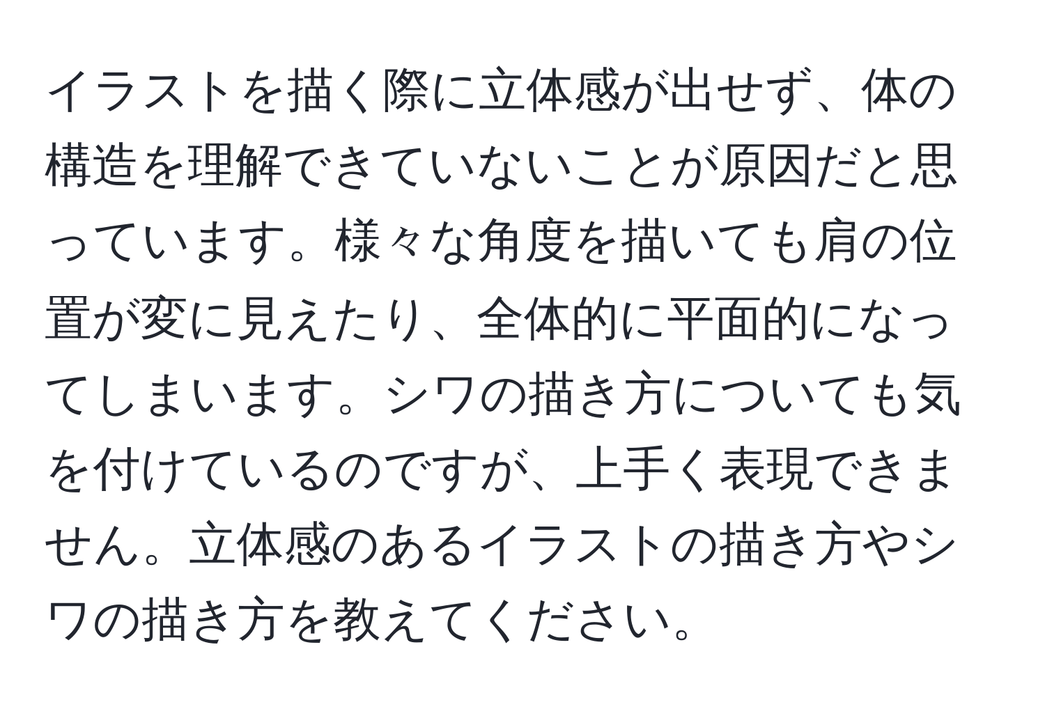 イラストを描く際に立体感が出せず、体の構造を理解できていないことが原因だと思っています。様々な角度を描いても肩の位置が変に見えたり、全体的に平面的になってしまいます。シワの描き方についても気を付けているのですが、上手く表現できません。立体感のあるイラストの描き方やシワの描き方を教えてください。