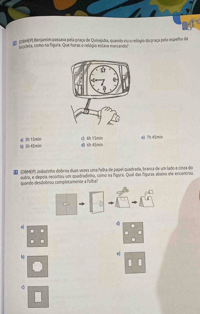 (OBMEP) Benjamim passava pela praça de Quixajuba, quando viu o relógio da praça pelo espelho da
bicicleta, como na figura. Que horas o relógio estava marcando?
a) Sh 15min c) 6h 15min e) 7h 45min
b) 5h 45min d) 6h 45min
€ (OBMEP) Joãozinho dobrou duas vezes uma folha de papel quadrada, branca de um lado e cinza do
outro, e depois recortou um quadradinho, como na figura. Qual das figuras abaixo ele encontrou
quando desdobrou completamente a folha?
d)
a)
b)
e)
c)