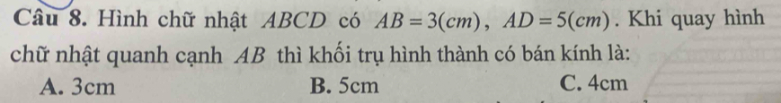 Hình chữ nhật ABCD có AB=3(cm), AD=5(cm). Khi quay hình
chữ nhật quanh cạnh AB thì khối trụ hình thành có bán kính là:
A. 3cm B. 5cm C. 4cm