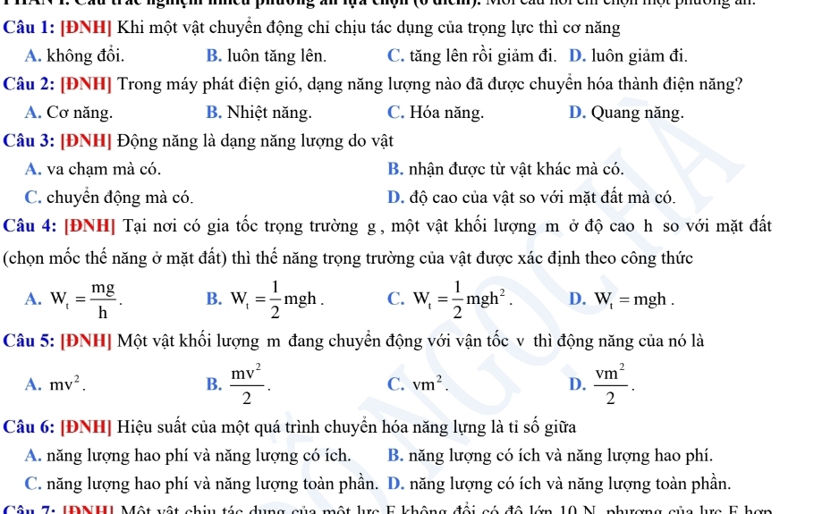 [ĐNH] Khi một vật chuyển động chỉ chịu tác dụng của trọng lực thì cơ năng
A. không đồi. B. luôn tăng lên. C. tăng lên rồi giảm đi. D. luôn giảm đi.
Câu 2: [ĐNH] Trong máy phát điện gió, dạng năng lượng nào đã được chuyển hóa thành điện năng?
A. Cơ năng. B. Nhiệt năng. C. Hóa năng. D. Quang năng.
Câu 3: [ĐNH] Động năng là dạng năng lượng do vật
A. va chạm mà có. B. nhận được từ vật khác mà có.
C. chuyển động mà có. D. độ cao của vật so với mặt đất mà có.
Câu 4: [ĐNH] Tại nơi có gia tốc trọng trường g , một vật khối lượng m ở độ cao h so với mặt đất
(chọn mốc thế năng ở mặt đất) thì thế năng trọng trường của vật được xác định theo công thức
A. W_t= mg/h . B. W_t= 1/2 mgh. C. W_t= 1/2 mgh^2. D. W_t=mgh.
Câu 5: [ĐNH] Một vật khối lượng m đang chuyển động với vận tốc v thì động năng của nó là
A. mv^2. B.  mv^2/2 . C. vm^2. D.  vm^2/2 .
Câu 6: [ĐNH] Hiệu suất của một quá trình chuyển hóa năng lựng là tỉ số giữa
A. năng lượng hao phí và năng lượng có ích. B. năng lượng có ích và năng lượng hao phí.
C. năng lượng hao phí và năng lượng toàn phần. D. năng lượng có ích và năng lượng toàn phần.
Câu 7 IDNH Một vật chiu táa dụng sủa một lựa F không đội só đô lớn 10 N. nhương sủa lựa 5 hơn