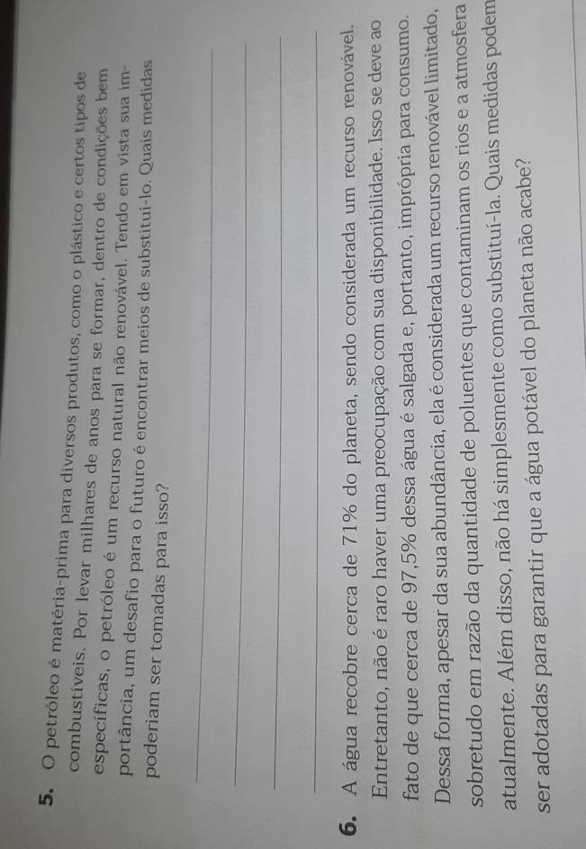 petróleo é matéria-prima para diversos produtos, como o plástico e certos tipos de 
combustíveis. Por levar milhares de anos para se formar, dentro de condições bem 
específicas, o petróleo é um recurso natural não renovável. Tendo em vista sua im- 
portância, um desafio para o futuro é encontrar meios de substituí-lo. Quais medidas 
poderiam ser tomadas para isso? 
_ 
_ 
_ 
_ 
6. A água recobre cerca de 71% do planeta, sendo considerada um recurso renovável. 
Entretanto, não é raro haver uma preocupação com sua disponibilidade. Isso se deve ao 
fato de que cerca de 97,5% dessa água é salgada e, portanto, imprópria para consumo. 
Dessa forma, apesar da sua abundância, ela é considerada um recurso renovável limitado, 
sobretudo em razão da quantidade de poluentes que contaminam os rios e a atmosfera 
atualmente. Além disso, não há simplesmente como substituí-la. Quais medidas podem 
ser adotadas para garantir que a água potável do planeta não acabe?