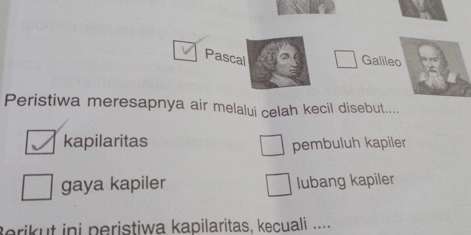 Pascal
Galileo
Peristiwa meresapnya air melalui celah kecil disebut....
kapilaritas pembuluh kapiler
gaya kapiler
lubang kapiler
Berikut ini peristiwa kapilaritas, kecuali ....