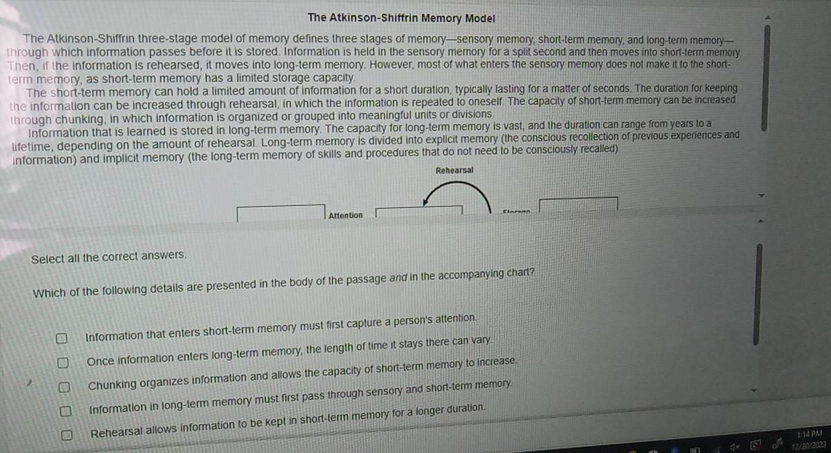 The Atkinson-Shiffrin Memory Model
The Atkinson-Shiffrin three-stage model of memory defines three stages of memory—sensory memory, short-term memory, and long-term memory—
through which information passes before it is stored. Information is held in the sensory memory for a split second and then moves into short-term memory
Then, if the information is rehearsed, it moves into long-term memory. However, most of what enters the sensory memory does not make it to the short-
term memory, as short-term memory has a limited storage capacity.
The short-term memory can hold a limited amount of information for a short duration, typically lasting for a matter of seconds. The duration for keeping
the information can be increased through rehearsal, in which the information is repeated to oneself. The capacity of short-term memory can be increased
through chunking, in which information is organized or grouped into meaningful units or divisions
Information that is learned is stored in long-term memory. The capacity for long-term memory is vast, and the duration can range from years to a
lifetime, depending on the amount of rehearsal. Long-term memory is divided into explicit memory (the conscious recollection of previous experiences and
information) and implicit memory (the long-term memory of skills and procedures that do not need to be consciously recalled)
Attention
Select all the correct answers,
Which of the following details are presented in the body of the passage and in the accompanying chart?
Information that enters short-term memory must first capture a person's attention.
Once information enters long-term memory, the length of time it stays there can vary
Chunking organizes information and allows the capacity of short-term memory to increase.
Information in long-term memory must first pass through sensory and short-term memory.
Rehearsal allows information to be kept in short-term memory for a longer duration.
1:14 PM
12/20/2023