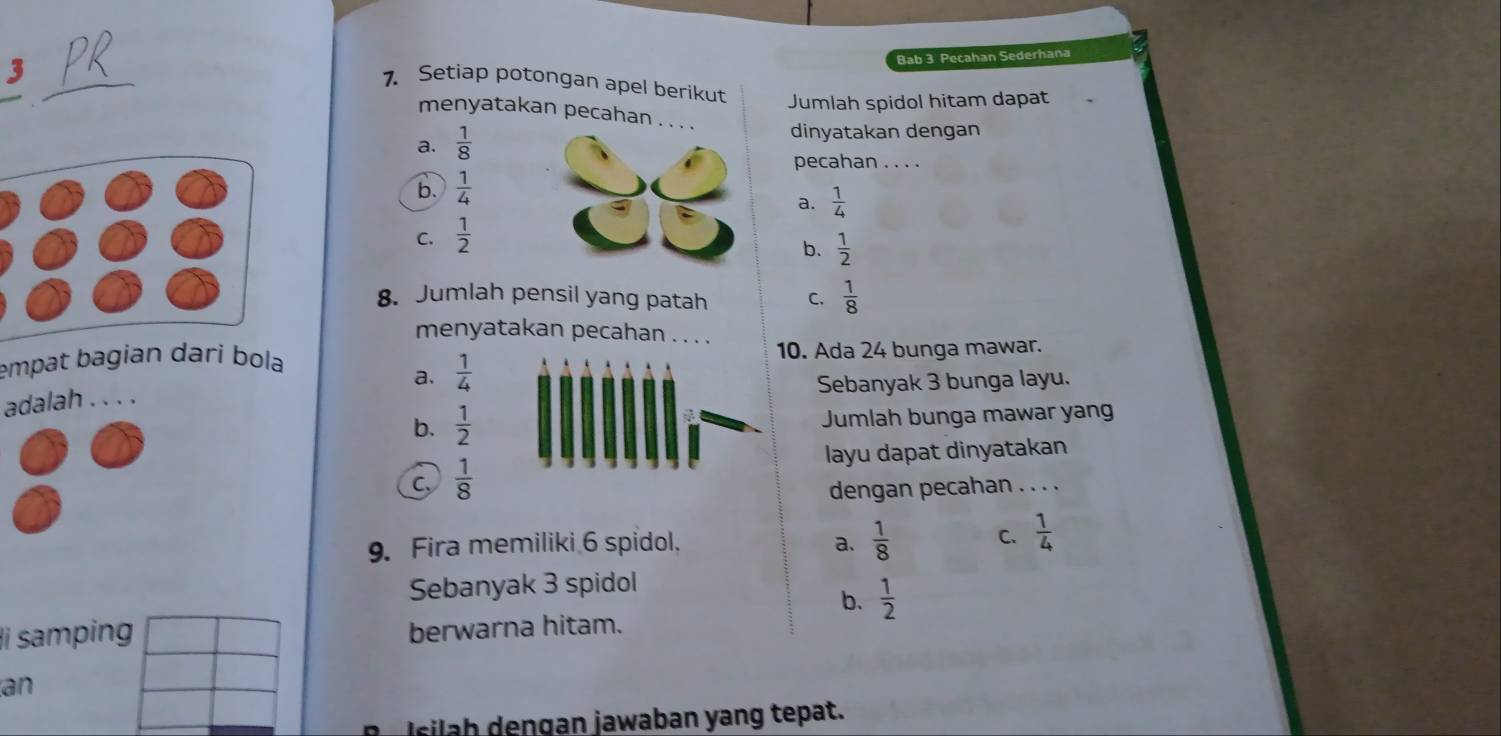 Bab 3 Pecahan Sederhana
_
1. Setiap potongan apel berikut Jumlah spidol hitam dapat
menyatakan pecahan . . dinyatakan dengan
a.  1/8 
pecahan . . . .
b.  1/4 
C.  1/2  a.  1/4 
b.  1/2 
8. Jumlah pensil yang patah C.  1/8 
menyatakan pecahan . . . .
empat bagian dari bola10. Ada 24 bunga mawar.
a.  1/4 
adalah . . . . Sebanyak 3 bunga layu.
b.  1/2  Jumlah bunga mawar yan
layu dapat dinyatakan
C,  1/8  dengan pecahan . . . .
9. Fira memiliki 6 spidol. a.  1/8  C.  1/4 
Sebanyak 3 spidol
b.  1/2 
i samping berwarna hitam.
an
sl e n gan jawaban yang tepat.