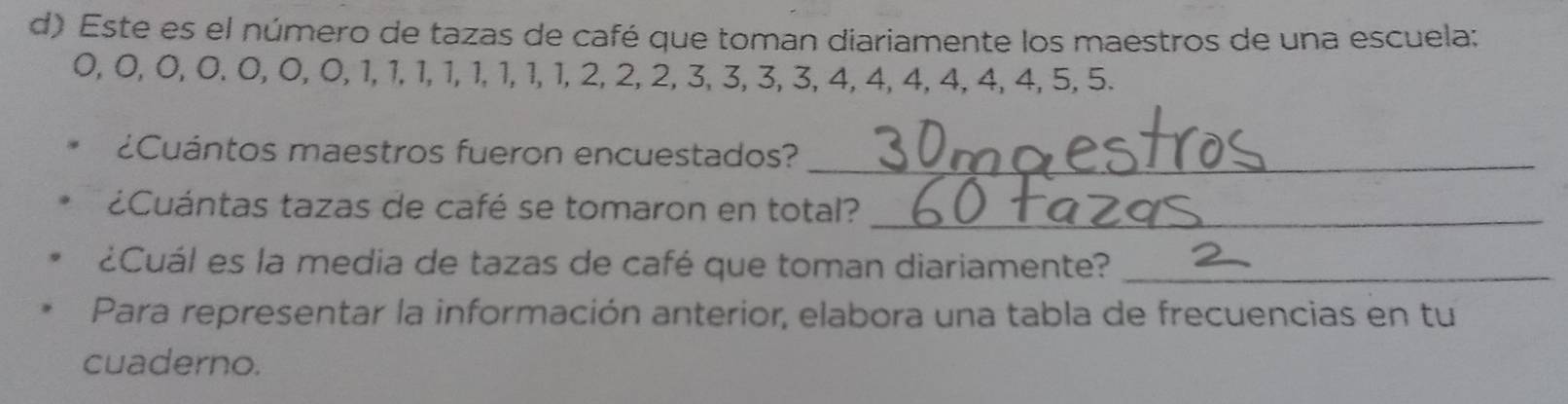 Este es el número de tazas de café que toman diariamente los maestros de una escuela:
0, 0, 0, 0, 0, 0, 0, 1, 1, 1, 1, 1, 1, 1, 1, 2, 2, 2, 3, 3, 3, 3, 4, 4, 4, 4, 4, 4, 5, 5. 
¿Cuántos maestros fueron encuestados?_ 
¿Cuántas tazas de café se tomaron en total?_ 
¿Cuál es la media de tazas de café que toman diariamente?_ 
Para representar la información anterior, elabora una tabla de frecuencias en tu 
cuaderno.