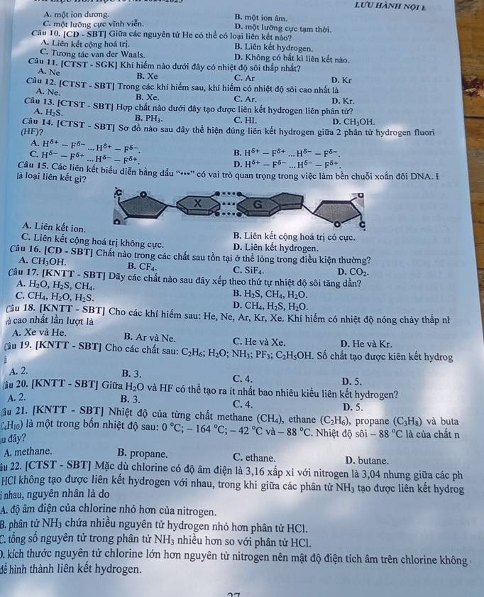 lưu hành nội b
A một ion dương. B. một ion âm.
C. một lưỡng cực vĩnh viễn, D. một lưỡng cực tạm thời.
Cầu 10. [CD - SBT] Giữa các nguyên tử He có thể có loại liên kết nào?
A. Liên kết cộng hoá trị. B. Liên kết hydrogen.
C. Tương tác van der Waals. D. Không có bất kì liên kết nào.
Câu 11. [CTST - SGK] Khí hiếm nào dưới đây có nhiệt độ sôi thấp nhất?
A. Ne B. Xe C. Ar
Câu 12. [CTST - SBT] Trong các khí hiểm sau, khí hiểm có nhiệt độ sôi cao nhất là D. Kr
A. Ne.
B. Xe. C. Ar. D. Kr.
Câu 13. [CTST - SBT] Hợp chất nào dưới đây tạo được liên kết hydrogen liên phân tử?
A. H_2S. B. PH C. HI.
D. CH_3OH.
Cầu 14. [CTST - SBT] Sơ đồ nào sau đây thể hiện đúng liên kết hydrogen giữa 2 phân tử hydrogen fluori
(HF)?
A. H^(delta +)-F^(delta -)...H^(delta +)-F^(delta -).
C. H^(delta -)-F^(delta +)...H^(delta -)-F^(delta +).
B. H^(delta +)-F^(delta +)...H^(delta -)-F^(delta -).
D. H^(delta +)-F^(delta -)...H^(delta -)-F^(delta +).
Câu 15. Các liên kết biểu diễn bằng dầu “•”' có vai trò quan trọng trong việc làm bền chuỗi xoắn đõi DNA. I
là loại liên kết gì?
A. Liên kết ionB. Liên kết cộng hoá trị có cực.
C. Liên kết cộng hoá trị không cực. D. Liên kết hydrogen.
Câu 16. [CD-SB TJ Chất nào trong các chất sau tồn tại ở thể lỏng trong điều kiện thường?
A. CH_3OH. B. CF_4.
C. SiF_4. D. CO_2.
Câu 17. [KNTT - SBT] Dãy các chất nào sau đây xếp theo thứ tự nhiệt độ sôi tăng dần?
A. H_2O,H_2S,CH_4. B. H_2S,CH_4,H_2O.
C. CH_4,H_2O,H_2S. D. CH_4,H_2S,H_2O.
Câu 18. [KNTT - SBT] Cho các khí hiếm sau: He, Ne, Ar
là cao nhất lần lượt là , Kr, Xe. Khí hiếm có nhiệt độ nóng chảy thắp nh
A. Xe và He. B. Ar và Ne. C. He và Xe. D. He và Kr.
Câu 19. [KNTT - SBT] Cho các chất sau: C_2H_6;H_2O;NH_3;PF_3;C_2H_5OH C. Số chất tạo được kiên kết hydrog
;
A. 2. B. 3. C. 4. D. 5.
âu 20. [KNTT - SBT] Giữa H_2O và HF có thể tạo ra ít nhất bao nhiêu kiểu liên kết hydrogen?
A. 2. B. 3. C. 4. D. 5.
ầu 21. [KNTT - SBT] Nhiệt độ của từng chất methane (CH_4) , ethane (C_2H_6) , propane (C_3H_8) và buta
làHi ) là một trong bốn nhiệt độ sau: 0°C;-164°C;-42°C v a-88°C 2. Nhiệt độ sôi -88°C
u dây? là của chất n
A. methane. B. propane. C. ethane. D. butane.
âu 22. [CTST - SBT] Mặc dù chlorine có độ âm điện là 1 3,16xhat apxi với nitrogen là 3,04 nhưng giữa các ph
HCl không tạo được liên kết hydrogen với nhau, trong khi giữa các phân từ NH_3 tạo được liên kết hydrog
i nhau, nguyên nhân là do
A. độ âm điện của chlorine nhỏ hơn của nitrogen.
B. phân tử NH_3 chứa nhiều nguyên tử hydrogen nhỏ hơn phân tử HCl.
C. tổng số nguyên tử trong phân tử NH_3 nhiều hơn so với phân tử HCl.
D. kích thước nguyên tử chlorine lớn hơn nguyên tử nitrogen nên mật độ điện tích âm trên chlorine không -
để hình thành liên kết hydrogen.