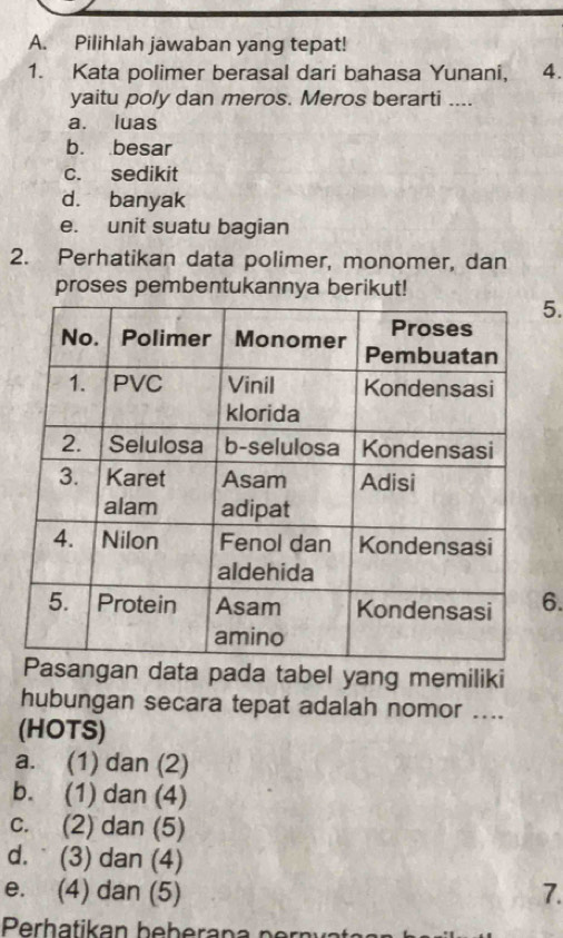 Pilihlah jawaban yang tepat!
1. Kata polimer berasal dari bahasa Yunani, 4.
yaitu poly dan meros. Meros berarti ....
a. luas
b. besar
c. sedikit
d. banyak
e. unit suatu bagian
2. Perhatikan data polimer, monomer, dan
proses pembentukannya berikut!
5.
6.
sangan data pada tabel yang memiliki
hubungan secara tepat adalah nomor ....
(HOTS)
a. (1) dan (2)
b. (1) dan (4)
c. (2) dan (5)
d. (3) dan (4)
e. (4) dan (5) 7.