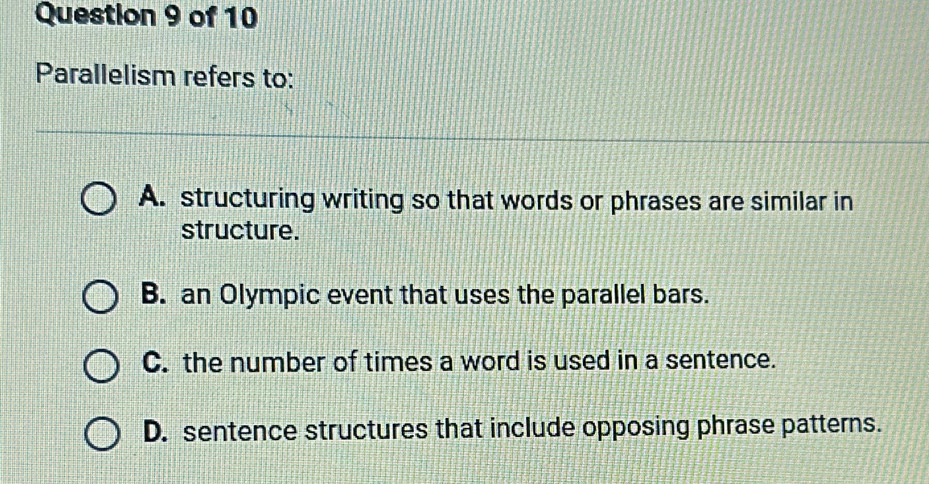 Parallelism refers to:
A. structuring writing so that words or phrases are similar in
structure.
B. an Olympic event that uses the parallel bars.
C. the number of times a word is used in a sentence.
D. sentence structures that include opposing phrase patterns.