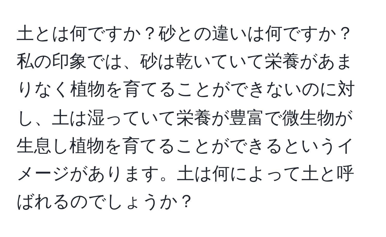 土とは何ですか？砂との違いは何ですか？私の印象では、砂は乾いていて栄養があまりなく植物を育てることができないのに対し、土は湿っていて栄養が豊富で微生物が生息し植物を育てることができるというイメージがあります。土は何によって土と呼ばれるのでしょうか？