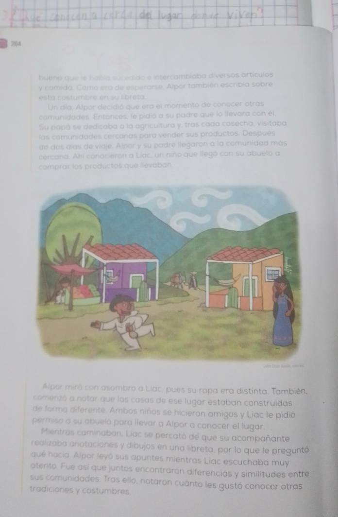 2f4 
buenó que le habla socedido e intercambíaba diversos artículos 
y comida. Como era de esperarse. Alpor también escribia sobre 
esta costumbre en su libreta 
Un día, Alpor decidió que era el momento de conocer otras 
comunidades. Entances, le pidió a su padre que lo llevara con él 
Su papó se dedicaba a la agricultura y, tras cada cosecha, visitaba 
las comunidades cercanas para vender sus productos. Después 
de dos días de viaje. Alpor y su padre llegaron a la comunidad más 
cercana. Ahi conocieron a Liac, un niño que llegó can su abuelo a 
comprar los productos que lievaban. 
Alpor miró con asombro a Liac, pues su ropa era distinta. También, 
comenzó a notar que las casas de ese lugar estaban construídas 
de forma diferente. Ambos niños se hicieron amigos y Líac le pidió 
permiso a su abuelo para llevar a Alpor a conocer el lugar. 
Mientras caminaban. Liac se percató de que su acompañante 
realizaba anotaciones y dibujos en una libreta, por lo que le preguntó 
qué hacia. Alpor leyó sus apuntes mientras Liac escuchaba muy 
atento. Fue así que juntos encontraron diferencias y similitudes entre 
sus comunidades. Tras ello, notaron cuánto les gustó conocer otras 
tradiciones y costumbres.