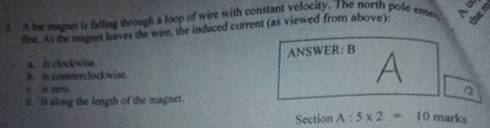 A bat magnet is falling through a loop of wire with constant velocity. The north pole ente
fint. As the magnet leaves the wire, the induced current (as viewed from above)
ANSWER: B
a. is clockwise.
b. is counterclockwise.
A
c a zeto.
/2
d. is along the length of the magnet.
Section A:5* 2=10 marks