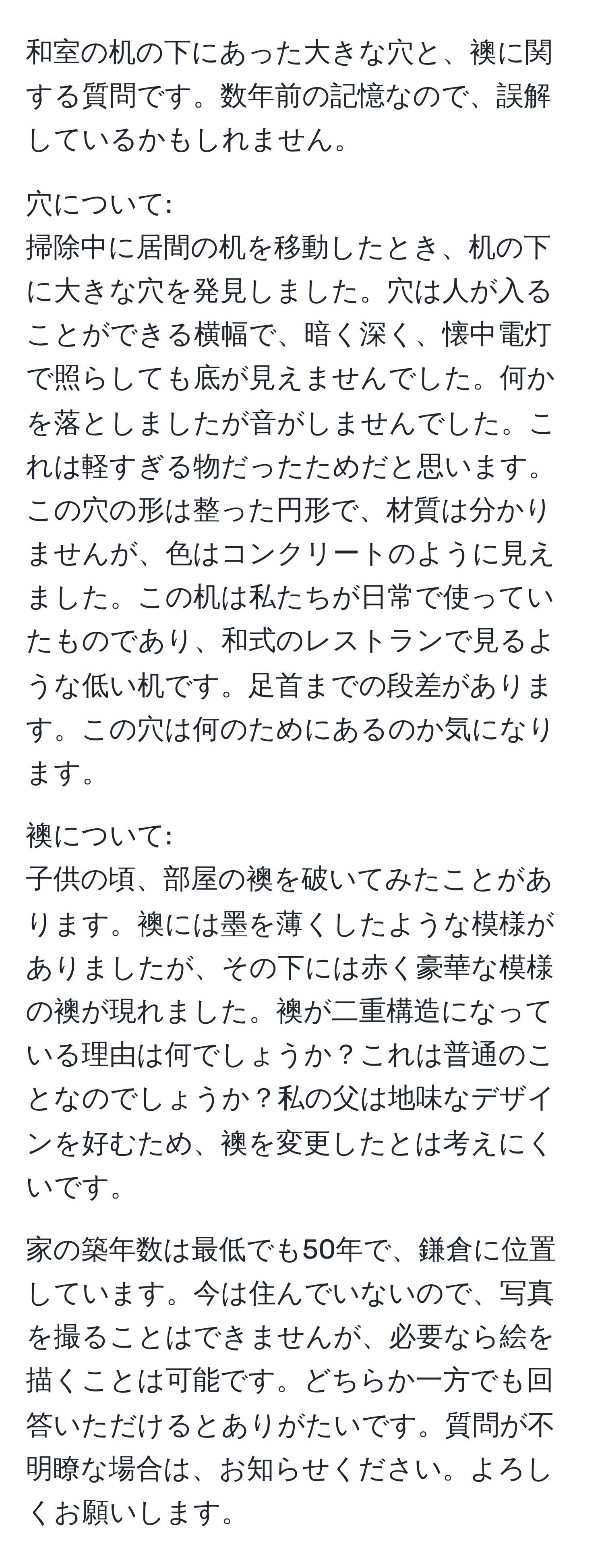 和室の机の下にあった大きな穴と、襖に関する質問です。数年前の記憶なので、誤解しているかもしれません。

穴について:
掃除中に居間の机を移動したとき、机の下に大きな穴を発見しました。穴は人が入ることができる横幅で、暗く深く、懐中電灯で照らしても底が見えませんでした。何かを落としましたが音がしませんでした。これは軽すぎる物だったためだと思います。この穴の形は整った円形で、材質は分かりませんが、色はコンクリートのように見えました。この机は私たちが日常で使っていたものであり、和式のレストランで見るような低い机です。足首までの段差があります。この穴は何のためにあるのか気になります。

襖について:
子供の頃、部屋の襖を破いてみたことがあります。襖には墨を薄くしたような模様がありましたが、その下には赤く豪華な模様の襖が現れました。襖が二重構造になっている理由は何でしょうか？これは普通のことなのでしょうか？私の父は地味なデザインを好むため、襖を変更したとは考えにくいです。

家の築年数は最低でも50年で、鎌倉に位置しています。今は住んでいないので、写真を撮ることはできませんが、必要なら絵を描くことは可能です。どちらか一方でも回答いただけるとありがたいです。質問が不明瞭な場合は、お知らせください。よろしくお願いします。