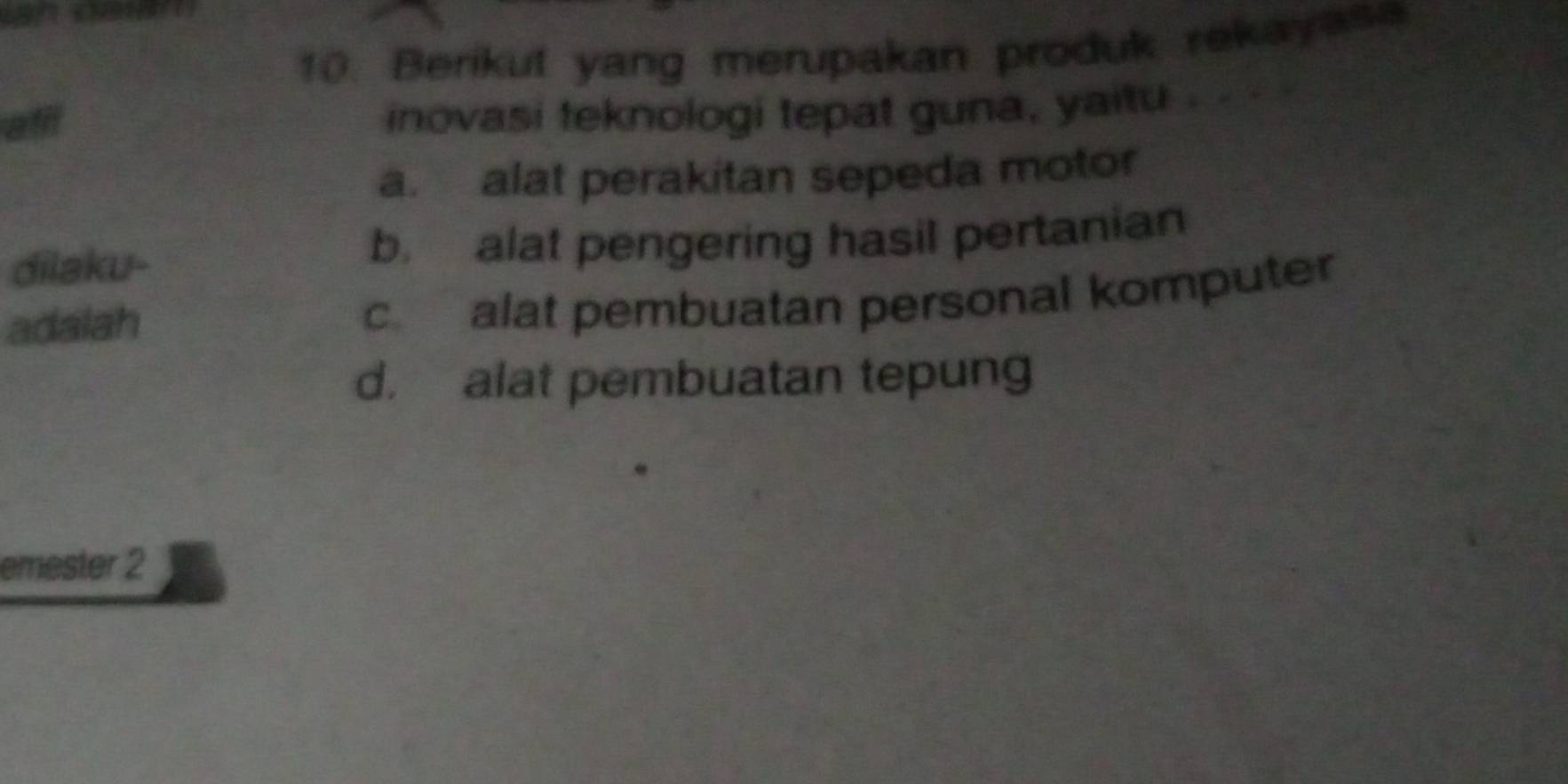 Berikut yang merupakan produk rekayasa
aff
inovasi teknologi tepat guna, yaitu . . . .
a. alat perakitan sepeda motor
dilaku- b. alat pengering hasil pertanian
adalah
c. alat pembuatan personal komputer
d. alat pembuatan tepung
emester 2