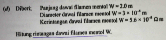 Diberi; Panjang dawai filamen mentol W=2.0m
Diameter dawai filamen mentol W=3* 10^(-4)m
Kerintangan dawai filamen mentol W=5.6* 10^(-8)Omega m
Hitung rintangan dawai filamen mentol W.