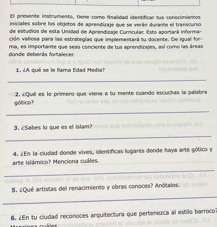 El presente instrumento, tiene como finalidad identificar tus conocimientos 
iniciales sobre los objetos de aprendizaje que se verán durante el transcurso 
de estudios de esta Unidad de Aprendizaje Curricular. Esto aportará informa- 
ción valiosa para las estrategías que implementará tu docente. De igual for- 
ma, es importante que seas conciente de tus aprendizajes, así como las áreas 
donde deberás fortalecer. 
1. ¿A qué se le llama Edad Media? 
_ 
2. ¿Qué es lo primero que viene a tu mente cuando escuchas la palabra 
gótico? 
_ 
3. ¿Sabes lo que es el islam? 
_ 
4. ¿En la ciudad donde vives, identificas lugares donde haya arte gótico y 
arte islámico? Menciona cuáles. 
_ 
5. ¿Qué artistas del renacimiento y obras conoces? Anótalos. 
_ 
6. ¿En tu ciudad reconoces arquitectura que pertenezca al estilo barroco?