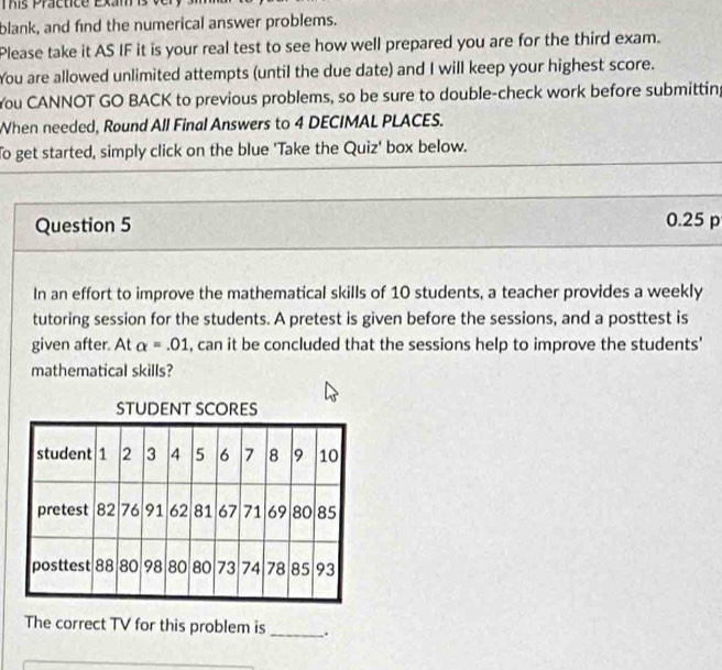 This Practice Exam is v 
blank, and find the numerical answer problems. 
Please take it AS IF it is your real test to see how well prepared you are for the third exam. 
You are allowed unlimited attempts (until the due date) and I will keep your highest score. 
You CANNOT GO BACK to previous problems, so be sure to double-check work before submitting 
When needed, Round All Final Answers to 4 DECIMAL PLACES. 
To get started, simply click on the blue 'Take the Quiz' box below. 
Question 5
0.25 p 
In an effort to improve the mathematical skills of 10 students, a teacher provides a weekly 
tutoring session for the students. A pretest is given before the sessions, and a posttest is 
given after. At alpha =.01 , can it be concluded that the sessions help to improve the students' 
mathematical skills? 
STUDENT SCORES 
The correct TV for this problem is _.