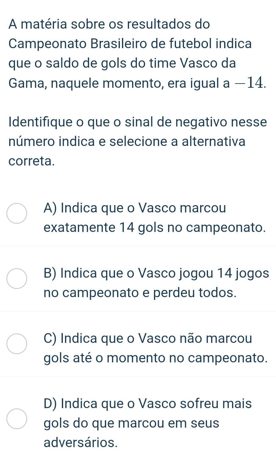 A matéria sobre os resultados do
Campeonato Brasileiro de futebol indica
que o saldo de gols do time Vasco da
Gama, naquele momento, era igual a −14.
Identifique o que o sinal de negativo nesse
número indica e selecione a alternativa
correta.
A) Indica que o Vasco marcou
exatamente 14 gols no campeonato.
B) Indica que o Vasco jogou 14 jogos
no campeonato e perdeu todos.
C) Indica que o Vasco não marcou
gols até o momento no campeonato.
D) Indica que o Vasco sofreu mais
gols do que marcou em seus
adversários.