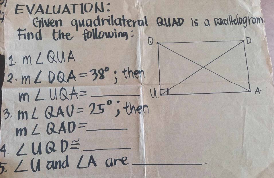 EVALUATION: 
Given quadrilateral QuAD is a parallelogram 
Find the following: 
1. m∠ QUA
2. m∠ DQA=38° , then 
_ m∠ UQA=
3. m∠ QAU=25° , then
m∠ QAD= _ 
4. ∠ UQD≌ _ 
5. ∠ u and ∠ A are_