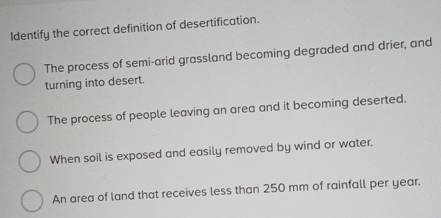 Identify the correct definition of desertification.
The process of semi-arid grassland becoming degraded and drier, and
turning into desert.
The process of people leaving an area and it becoming deserted.
When soil is exposed and easily removed by wind or water.
An area of land that receives less than 250 mm of rainfall per year.