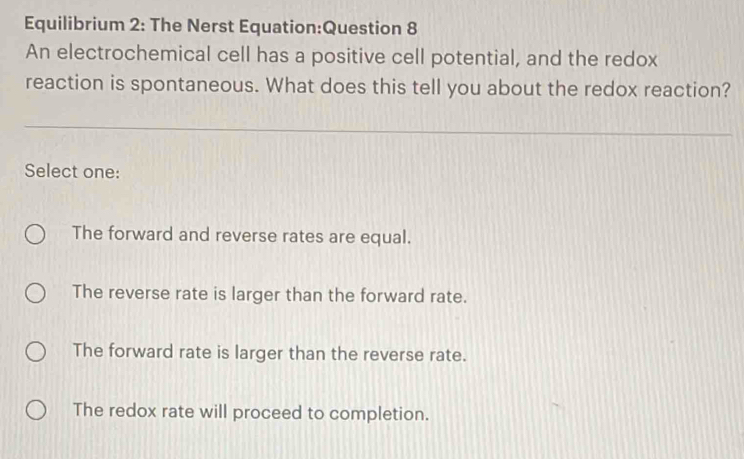 Equilibrium 2: The Nerst Equation:Question 8
An electrochemical cell has a positive cell potential, and the redox
reaction is spontaneous. What does this tell you about the redox reaction?
Select one:
The forward and reverse rates are equal.
The reverse rate is larger than the forward rate.
The forward rate is larger than the reverse rate.
The redox rate will proceed to completion.