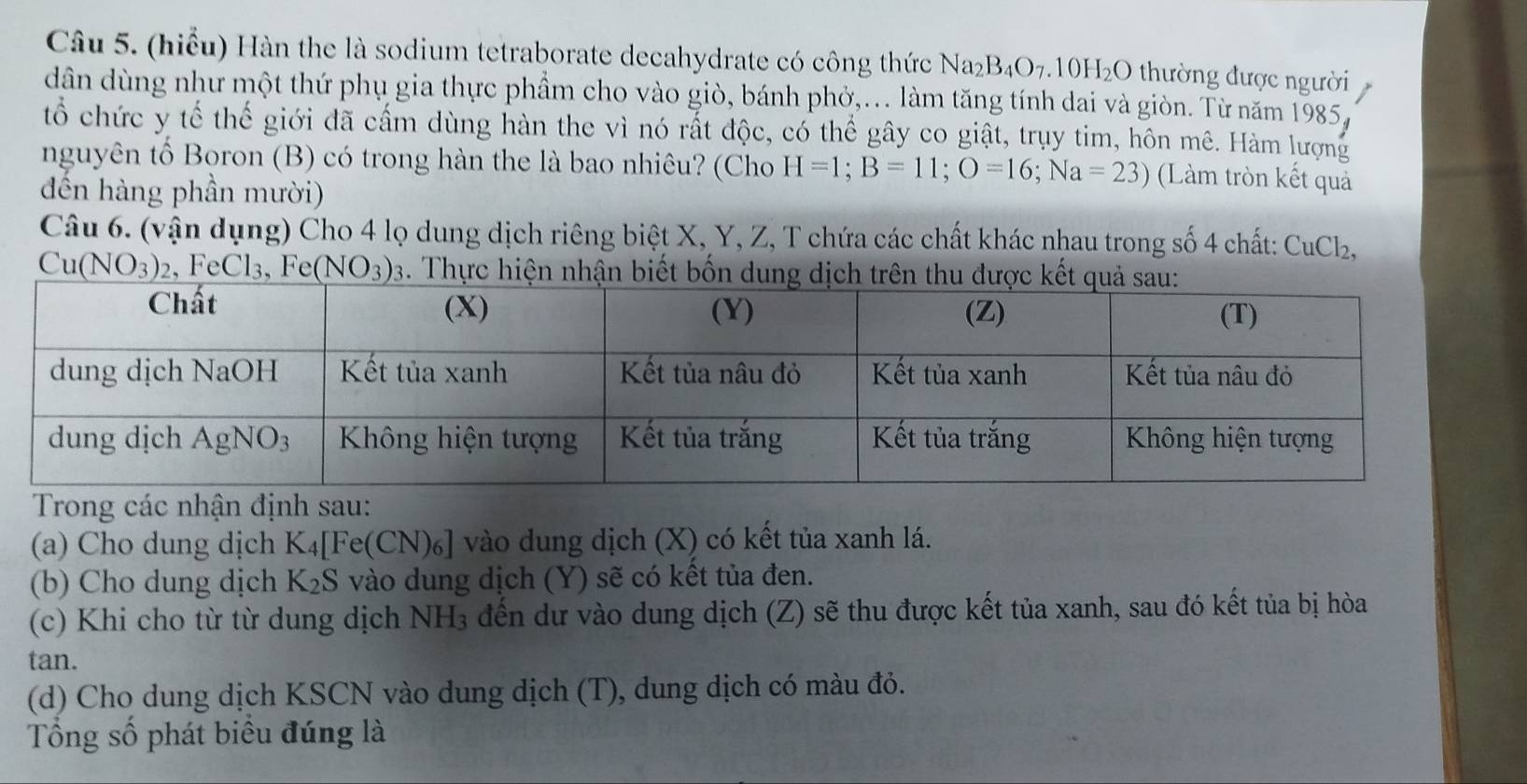 (hiểu) Hàn the là sodium tetraborate decahydrate có công thức Naz B_4O_7.10H_2O thường được người
dân dùng như một thứ phụ gia thực phầm cho vào giò, bánh phỏ,... làm tăng tính dai và giòn. Từ năm 1985,
tổ chức y tế thế giới đã cấm dùng hàn the vì nó rất độc, có thể gây co giật, trụy tim, hôn mê. Hàm lượng
nguyên tố Boron (B) có trong hàn the là bao nhiêu? (Cho H=1;B=11;O=16;Na=23) (Làm tròn kết quả
đến hàng phần mười)
Câu 6. (vận dụng) Cho 4 lọ dung dịch riêng biệt X, Y, Z, T chứa các chất khác nhau trong số 4 chất: CuCł₂,
Cu(NO_3) 2, Fe Cl_3 、 Fe (NO_3)_3. Thực hiệ
Trong các nhận định sau:
(a) Cho dung dịch K_4[Fe(CN)_6] vào dung dịch (X) có kết tủa xanh lá.
(b) Cho dung dịch K_2S vào dung dịch (Y) sẽ có kết tủa đen.
(c) Khi cho từ từ dung dịch NH_3 đến dự vào dung dịch (Z) sẽ thu được kết tủa xanh, sau đó kết tủa bị hòa
tan.
(d) Cho dung dịch KSCN vào dung dịch (T), dung dịch có màu đỏ.
Tổng số phát biểu đúng là