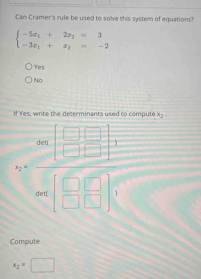 Can Cramer's rule be used to solve this system of equations?
beginarrayl -5x_1+2x_2=3 -3x_1+x_2=-2endarray.
Yes
No
If Yes, write the determinants used to compute x_2. 
= (m[□ -])/□  □ =□^((□ )°) 
Compute
x_2=□