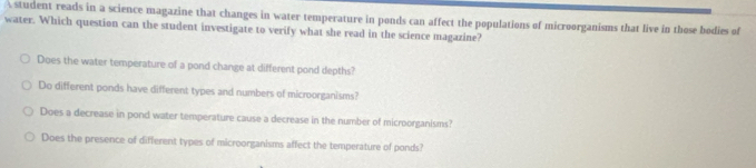 student reads in a science magazine that changes in water temperature in ponds can affect the populations of microorganisms that live in those bodies of
water. Which question can the student investigate to verify what she read in the science magazine?
Does the water temperature of a pond change at different pond depths?
Do different ponds have different types and numbers of microorganisms?
Does a decrease in pond water temperature cause a decrease in the number of microorganisms?
Does the presence of different types of microorganisms affect the temperature of ponds?