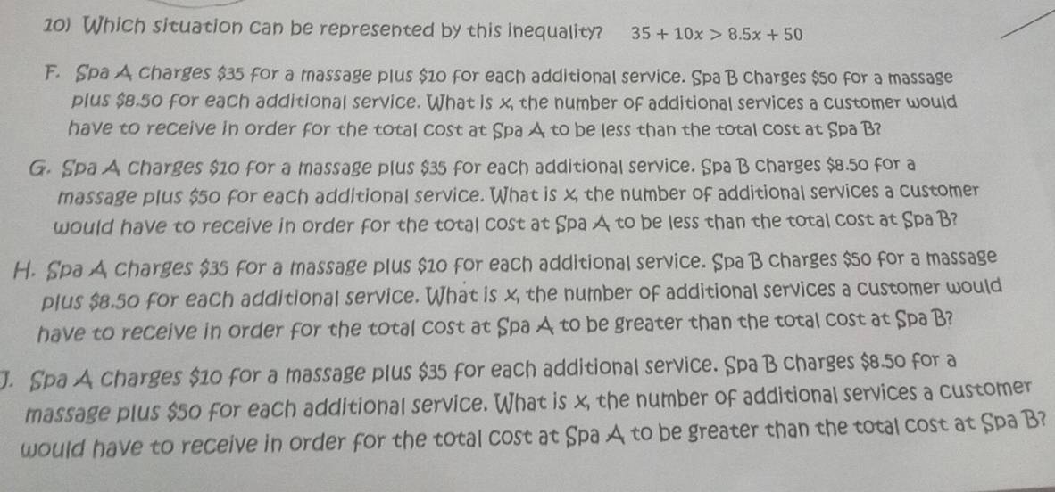 Which situation can be represented by this inequality? 35+10x>8.5x+50
F. Spa A charges $35 for a massage plus $10 for each additional service. Spa B charges $50 for a massage
plus $8.50 for each additional service. What is x, the number of additional services a customer would
have to receive in order for the total cost at Spa A to be less than the total cost at Spa B?
G. Spa A charges $10 for a massage plus $35 for each additional service. Spa B charges $8.50 for a
massage plus $50 for each additional service. What is x the number of additional services a customer
would have to receive in order for the total cost at Spa A to be less than the total cost at Spa B?
H. Spa A charges $35 for a massage plus $10 for each additional service. Spa B charges $50 for a massage
plus $8.50 for each additional service. What is x, the number of additional services a customer would
have to receive in order for the total cost at Spa A to be greater than the total cost at Spa B?
J. Spa A charges $10 for a massage plus $35 for each additional service. Spa B charges $8.50 for a
massage plus $50 for each additional service. What is x the number of additional services a customer
would have to receive in order for the total cost at Spa A to be greater than the total cost at Spa B?