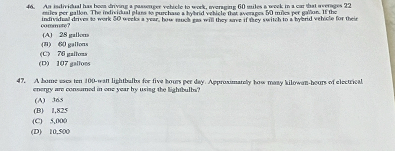 An individual has been driving a passenger vehicle to work, averaging 60 miles a week in a car that averages 22
miles per gallon. The individual plans to purchase a hybrid vehiele that averages 50 miles per gallon. If the
individual drives to work 50 weeks a year, how much gas will they save if they switch to a hybrid vehicle for their
commute?
(A) 28 gallons
(B) 60 gallons
(C) 76 gallons
(D) 107 gallons
47. A home uses ten 100-watt lightbulbs for five hours per day. Approximately how many kilowatt-hours of electrical
energy are consumed in one year by using the lightbulbs?
(A) 365
(B) 1,825
(C) 5,000
(D) 10.500