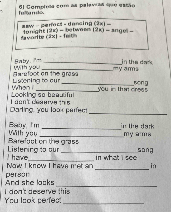 Complete com as palavras que estão 
a faltando. 
saw - perfect - dancing (2x) - 
tonight (2x) - between (2x) - angel - 
favorite (2x) - faith 
Baby, I'm _in the dark 
With you _my arms 
Barefoot on the grass 
Listening to our _song 
When I _you in that dress 
Looking so beautiful 
I don't deserve this 
Darling, you look perfect 
_ 
Baby, I'm _in the dark 
With you _my arms 
Barefoot on the grass 
Listening to our _song 
I have_ in what I see 
_ 
Now I know I have met an in 
person 
And she looks_ 
I don't deserve this 
You look perfect_