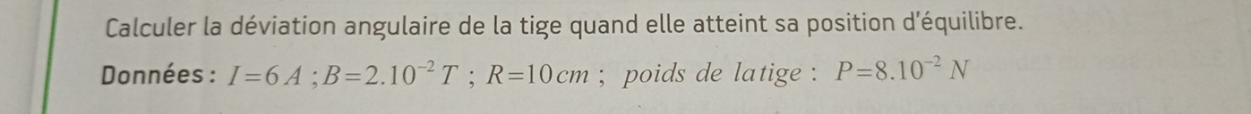 Calculer la déviation angulaire de la tige quand elle atteint sa position d'équilibre. 
Données : I=6A; B=2.10^(-2)T; R=10cm; poids de latige : P=8.10^(-2)N