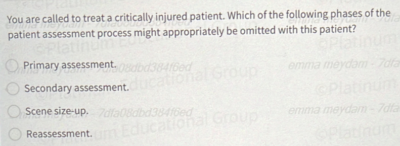 You are called to treat a critically injured patient. Which of the following phases of the
patient assessment process might appropriately be omitted with this patient?
Primary assessment.
Secondary assessment.
Scene size-up.
Reassessment.