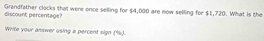 Grandfather clocks that were once selling for $4,000 are now selling for $1,720. What is the 
discount percentage? 
Write your answer using a percent sign (%).