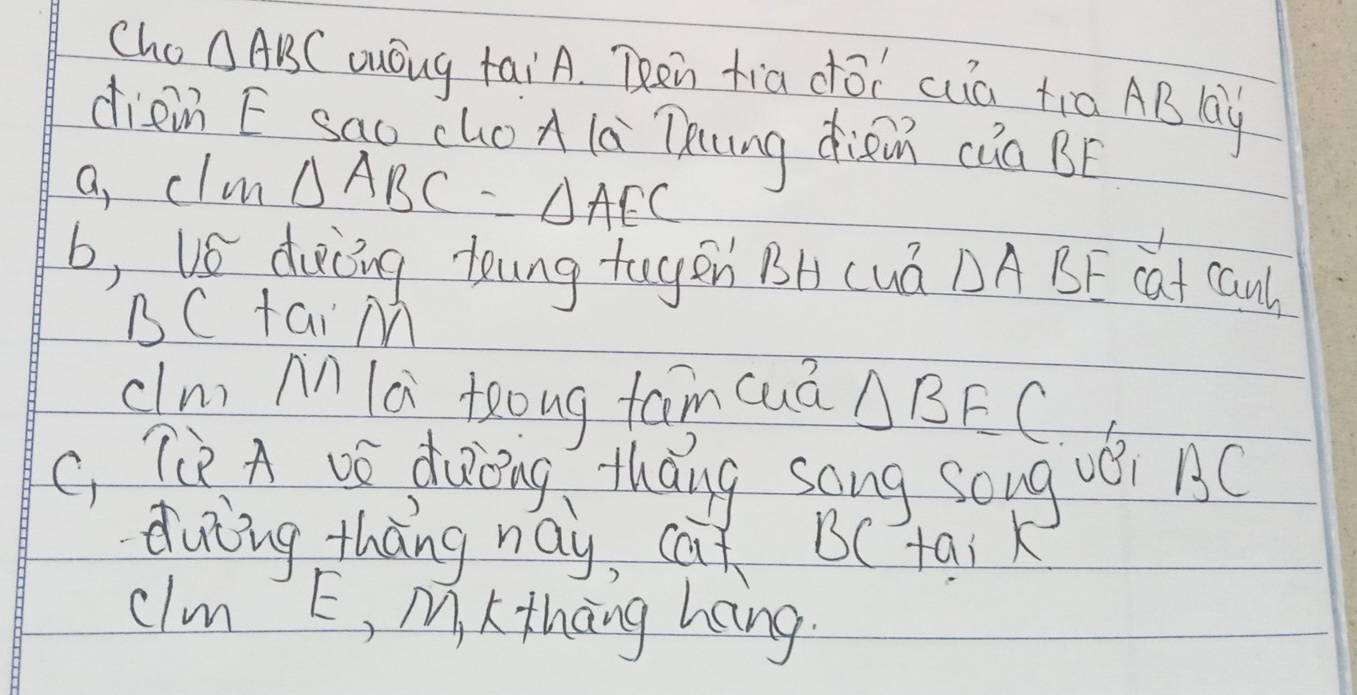 Cho △ ABC uóug taiA. Then fia dōi cà ti0 AB lay 
diein E sao choA la Thung diàn cúa BF
a, clm △ ABC=△ AEC
b, vs docing toung togen BHcuá △ ABE cat canl 
BC tai M
cln) An lú teong fam cuá △ BFC
C Tiè A vó docing áng sang soug véi BC
duiing thāng nay, cat B ( tai k 
clm E, M, L thāng hang