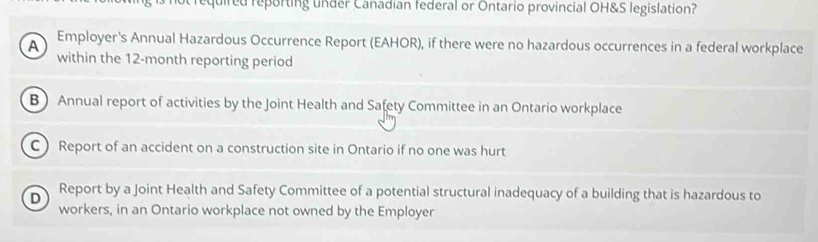 quired reporting under Canadian federal or Ontario provincial OH&S legislation?
A Employer's Annual Hazardous Occurrence Report (EAHOR), if there were no hazardous occurrences in a federal workplace
within the 12-month reporting period
B Annual report of activities by the Joint Health and Safety Committee in an Ontario workplace
C  Report of an accident on a construction site in Ontario if no one was hurt
D Report by a Joint Health and Safety Committee of a potential structural inadequacy of a building that is hazardous to
workers, in an Ontario workplace not owned by the Employer