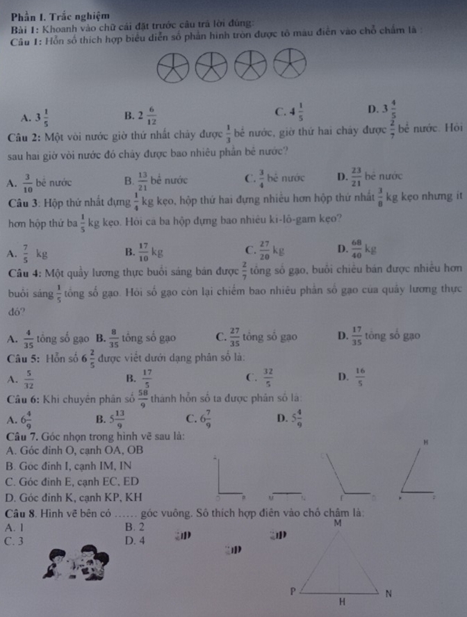 Phần I. Trắc nghiệm
Bài 1: Khoanh vào chữ cái đặt trước câu trả lời đúng:
Câu 1: Hỗn số thích hợp biểu diễn số phản hình tròn được tô màu điễn vào chỗ chấm là :
C.
A. 3 1/5  2 6/12  4 1/5  D. 3 4/5 
B.
Câu 2: Một vòi nước giờ thứ nhất chảy được  1/3  bể nước, giờ thứ hai cháy được  2/7  bề nước. Hòi
sau hai giờ vòi nước đó chảy được bao nhiêu phần bê nước?
A.  3/10  bê nước B.  13/21  bề nước C.  3/4  hẻ nước D.  23/21  hê nước
Câu 3: Hộp thứ nhất dựng  1/4  kg kẹo, hộp thứ hai đựng nhiều hơn hộp thứ nhất  3/8  kg kẹo nhưng it
hơn hộp thứ ba  1/5 kg | kẹo. Hôi ca ba hộp dựng bao nhiêu ki-lô-gam kẹo?
A.  7/5 kg  17/10 kg C.  27/20 kg D.  68/40 kg
B.
Câu 4: Một quầy lương thực buổi sáng bán được  2/7  tổng số gạo, buổi chiêu bán được nhiều hơn
buổi sán g 1/5  tổng số gạo. Hỏi số gạo còn lại chiếm bao nhiêu phân số gạo của quây lương thực
dó?
A.  4/35  tổng số gạo B.  8/35  tổng số gạo C.  27/35  tông số gạo D.  17/35  tông số gạo
Câu 5: Hỗn số 6 2/5  được viết dưới dạng phân số là:
A.  5/32   17/5   32/5  D.  16/5 
B.
C.
Câu 6: Khi chuyên phân số  58/9  thành hỗn số ta được phản số là:
A. 6 4/9  B. 5 13/9  C. 6 7/9  D. 5 4/9 
Câu 7. Góc nhọn trong hình vẽ sau là:
H
A. Góc đinh O, cạnh OA, OB
B. Góc đinh I, cạnh IM, IN
C. Góc đinh E, cạnh EC, ED
D. Góc đinh K, cạnh KP, KH 。 M r * ;
Câu 8. Hình vẽ bên có ...... góc vuông. Sô thích hợp điên vào chố châm là:
A. 1 B. 2
C. 3 D. 4