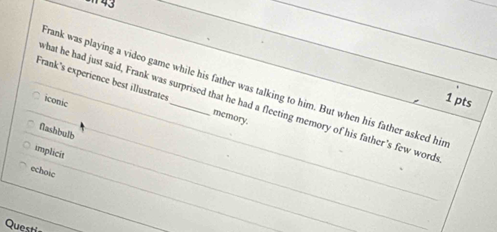 rank was playing a video game while his father was talking to him. But when his father asked hir
Frank's experience best illustrates _memory.
what he had just said, Frank was surprised that he had a fleeting memory of his father’s few word
iconic
1 pts
flashbulb
implicit
echoic
Questi