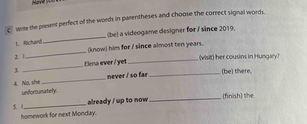 Have you 
€£Write the present perfect of the words in parentheses and choose the correct signal words, 
(be) a videogame designer for / since 2019. 
1. Richard 
_ 
(know) him for / since almost ten years. 
2. 1 
_ 
_ 
Elena ever / yet (visit) her cousins in Hungary? 
3. 
4. No, she never / so far 
_(be) there, 
unfortunately. 
5、 1._ already / up to now_ (finish) the 
homework for next Monday.