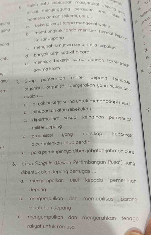 Nyerah Ki 
6. Salah satu kebiasaan masyarakat Jepang yang
dinilai menyinggung perasaan umat Islam di Perlaw
Indonesia adalah seikerei, yaitu ...
pang
terjad
a. bekerja keras tanpa mengenal waktu
yang
a. (
b. membungkuk tanda memberi hormat kepada b.
rang Kaisar Jepang
C.
c. menghabisi nyawa sendiri bila terpaksa d.
antu d. banyak kerja sedikit bicara
e.
e. menolak bekerja sama dengan tokoh-tokoh J
g agama Islam
1
ang 7. Sikap pemerintah militer Jepang terhadap
smi organisasi-organisasi pergerakan yang sudah ada
adalah ....
a, diajak bekerja sama untuk menghadapi musuh
b. dibubarkan atau dibekukan
12.
c. dipermodern sesuai keinginan pemerintah 
militer Jepang
d. organisasi yang €£ bersikap kooperatif
diperbolehkan tetap berdiri
at
e. para pemimpinnya diberi jabatan-jabatan baru
8. Chuo Sangi-In (Dewan Pertimbangan Pusat) yan
dibentuk oleh Jepang bertugas ....
a. menyampaikan usul kepada pemerintah
Jepang
b. mengumpulkan dan memobilisasi barang
kebutuhan Jepang
c. mengumpulkan dan mengerahkan tenaga
rakyat untuk romusa