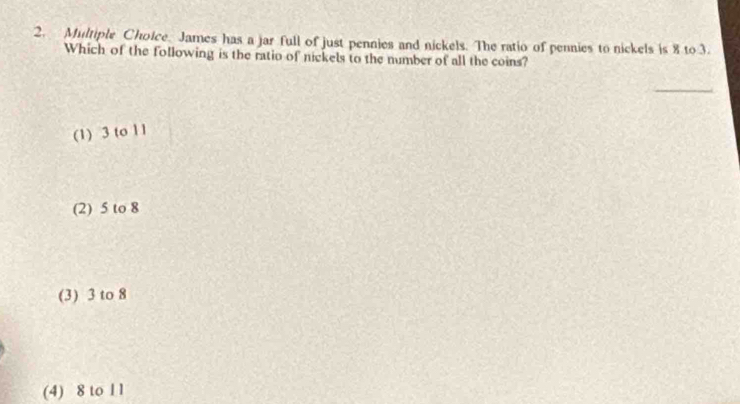 James has a jar full of just pennies and nickels. The ratio of pennies to nickels is 8 to 3.
Which of the following is the ratio of nickels to the number of all the coins?
_
(1) 3 to 11
(2) 5 to 8
(3) 3 to 8
(4) 8 to 1 1