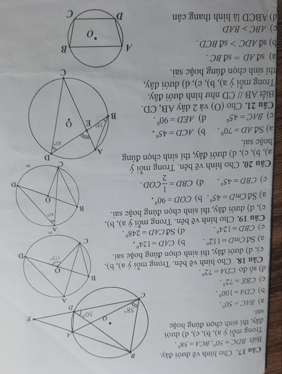 Cho hình vẽ dưới đây.
Biết BDC=50°;BCA=58°.
Trong mỗi ý a), b), c), d) dưới
đây, thí sinh chọn đúng hoặc
sai.
a) BAC=50°.
b) CDA=100°.
c) CBE=72°.
d) shat O đo CDA=72°.
Câu 18. Cho hình vẽ bên. Trong mỗi ý a), b),
c), d) dưới đây, thí sinh chọn đúng hoặc sai.
a) Sđ CmD=112°. b) CAD=124°.
c) CBD=124°. d) SdCAD=248°.
Câu 19. Cho hình vẽ bên. Trong mỗi ý a), b),
c), d) dưới đây, thí sinh chọn đúng hoặc sai.
a) Sđ CmD=45°. b) COD=90°.
c) CBD=45°. d) CBD= 1/2 COD.
Câu 20. Cho hình vẽ bên. Trong mỗi ý
a), b), c), d) dưới đây, thí sinh chọn đúng
hoặc sai.
a) Sđ AD=70°. b) ACD=45°.
c) BAC=45° d) AED=90°.
Câu 21. Cho (O) và 2 dây AB, CD.
Biết ABparallel CD như hình dưới đây.
Trong mỗi ý a), b), c), d) dưới đây,
thí sinh chọn đúng hoặc sai.
a) sđ AD=sdBC.
b) sđ ADC>sdBCD.
c) ABC>BAD
d) ABCD là hình thang cân