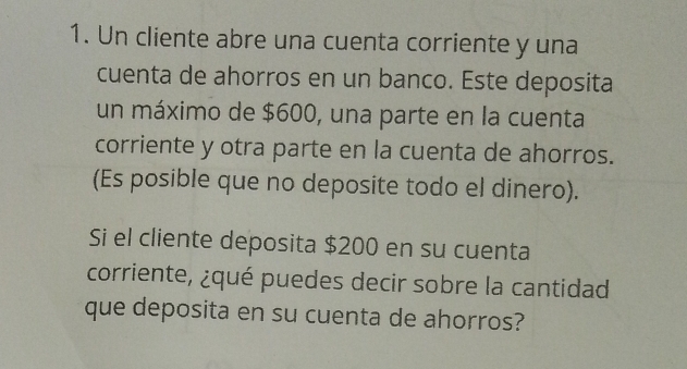 Un cliente abre una cuenta corriente y una 
cuenta de ahorros en un banco. Este deposita 
un máximo de $600, una parte en la cuenta 
corriente y otra parte en la cuenta de ahorros. 
(Es posible que no deposite todo el dinero). 
Si el cliente deposita $200 en su cuenta 
corriente, ¿qué puedes decir sobre la cantidad 
que deposita en su cuenta de ahorros?