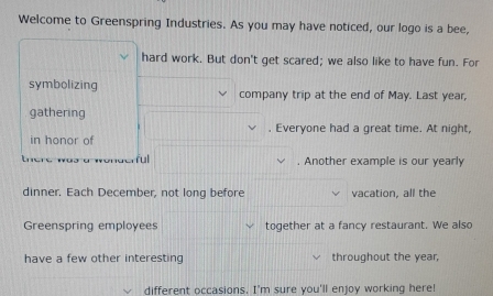 Welcome to Greenspring Industries. As you may have noticed, our logo is a bee, 
hard work. But don't get scared; we also like to have fun. For 
symbolizing company trip at the end of May. Last year, 
gathering 
. Everyone had a great time. At night, 
in honor of 
ful . Another example is our yearly 
dinner. Each December, not long before vacation, all the 
Greenspring employees together at a fancy restaurant. We also 
have a few other interesting throughout the year, 
different occasions. I'm sure you'll enjoy working here!