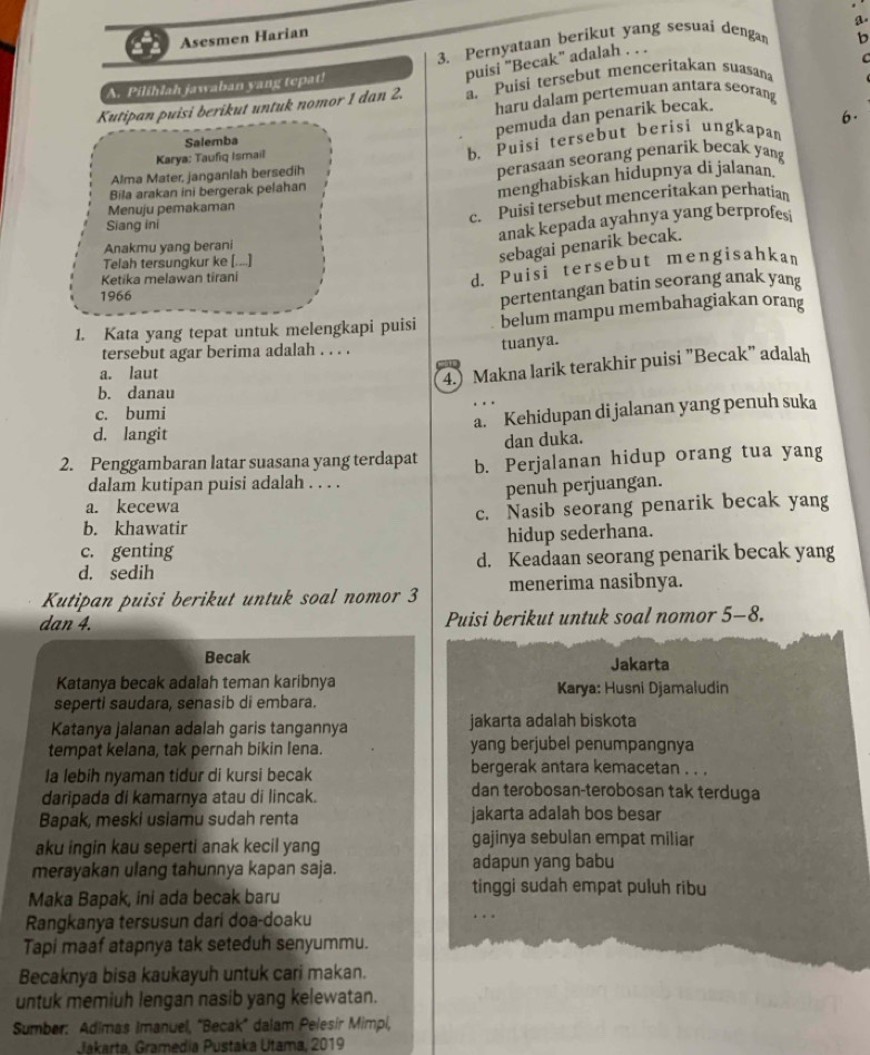 Asesmen Harian
3. Pernyataan berikut yang sesuai denga b
puisi "Becak" adalah .
  
A. Pilihlah jawaban yang tepat!
Kutipan puisi berikut untuk nomor 1 dan 2. a. Puisi tersebut menceritakan suasana
haru dalam pertemuan antara seorang
pemuda dan penarik becak.
Salemba 6.
Karya: Taufiq Ismail
b. Puisi tersebut berisi ungkapan
Alma Mater, janganlah bersedih
perasaan seorang penarik becak yang
Menuju pemakaman menghabiskan hidupnya di jalanan.
Bila arakan ini bergerak pelahan
c. Puisi tersebut menceritakan perhatian
Siang ini
Anakmu yang berani anak kepada ayahnya yang berprofes
Telah tersungkur ke [....]
sebagai penarik becak.
Ketika melawan tirani
d. Puisi tersebut mengisahkan
1966
pertentangan batin seorang anak yang
1. Kata yang tepat untuk melengkapi puisi belum mampu membahagiakan orang
tersebut agar berima adalah . . . .
tuanya.
a. laut
4.) Makna larik terakhir puisi "Becak" adalah
b. danau
c. bumi
a. Kehidupan di jalanan yang penuh suka
d. langit
dan duka.
2. Penggambaran latar suasana yang terdapat b. Perjalanan hidup orang tua yang
dalam kutipan puisi adalah . . . .
penuh perjuangan.
a. kecewa
b. khawatir c. Nasib seorang penarik becak yang
c. genting hidup sederhana.
d. sedih d. Keadaan seorang penarik becak yang
Kutipan puisi berikut untuk soal nomor 3 menerima nasibnya.
dan 4. Puisi berikut untuk soal nomor 5-8.
Becak Jakarta
Katanya becak adalah teman karibnya  Karya: Husni Djamaludin
seperti saudara, senasib di embara.
Katanya jalanan adalah garis tangannya jakarta adalah biskota
tempat kelana, tak pernah bikin lena. yang berjubel penumpangnya
bergerak antara kemacetan . . .
la lebih nyaman tidur di kursi becak dan terobosan-terobosan tak terduga
daripada di kamarnya atau di lincak.
Bapak, meski usiamu sudah renta jakarta adalah bos besar
aku ingin kau seperti anak kecil yang gajinya sebulan empat miliar
merayakan ulang tahunnya kapan saja. adapun yang babu
Maka Bapak, ini ada becak baru
tinggi sudah empat puluh ribu
Rangkanya tersusun dari doa-doaku
Tapi maaf atapnya tak seteduh senyummu.
Becaknya bisa kaukayuh untuk cari makan.
untuk memiuh lengan nasib yang kelewatan.
Sumber: Adimas Imanuel, "Becak" dalam Pelesír Mimpi,
Jakarta, Gramedia Pustaka Utama, 2019