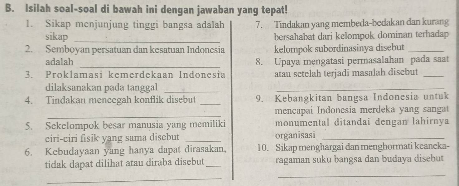 Isilah soal-soal di bawah ini dengan jawaban yang tepat! 
1. Sikap menjunjung tinggi bangsa adalah 7. Tindakan yang membeda-bedakan dan kurang 
sikap _bersahabat dari kelompok dominan terhadap 
2. Semboyan persatuan dan kesatuan Indonesia kelompok subordinasinya disebut_ 
adalah _8. Upaya mengatasi permasalahan pada saat 
3. Proklamasi kemerdekaan Indonesia atau setelah terjadi masalah disebut_ 
dilaksanakan pada tanggal_ 
_ 
4. Tindakan mencegah konflik disebut _9. Kebangkitan bangsa Indonesia untuk 
_ 
mencapai Indonesia merdeka yang sangat 
5. Sekelompok besar manusia yang memiliki monumental ditandai dengan lahirnya 
ciri-ciri fisik yang sama disebut _organisasi_ 
6. Kebudayaan yang hanya dapat dirasakan, 10. Sikap menghargai dan menghormati keaneka- 
tidak dapat dilihat atau diraba disebut_ ragaman suku bangsa dan budaya disebut 
_ 
_