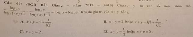 3
4 
Câu 69: (SGD^2Bic Giang - năm 2017 - 2018) Cho x , y là các số thực thòa mã
frac log _2xlog _2(xy)+1=frac log _2ylog _2(xy)-1=log _2x+log _2y. Khi đỏ giá trị của x+y bằng.
A. x+y=2+ 1/sqrt[4](2) . hoặc x+y=sqrt[4](8)+ 1/sqrt[4](2) 
B. x+y=2
D. x+y= 1/2  hoặc
C. x+y=2. x+y=2.