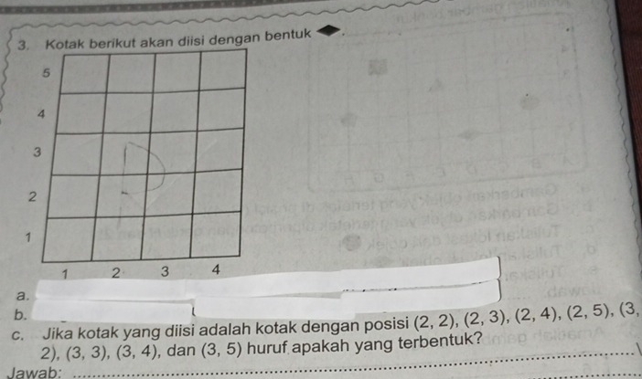 Kotak berikut akan diisi dengan bentuk 
a. 
b. 
c. Jika kotak yang diisi adalah kotak dengan posisi (2,2), (2,3), (2,4), (2,5), (3,
2), (3,3), (3,4) , dan (3,5) huruf apakah yang terbentuk?_ 
Jawab: 
_