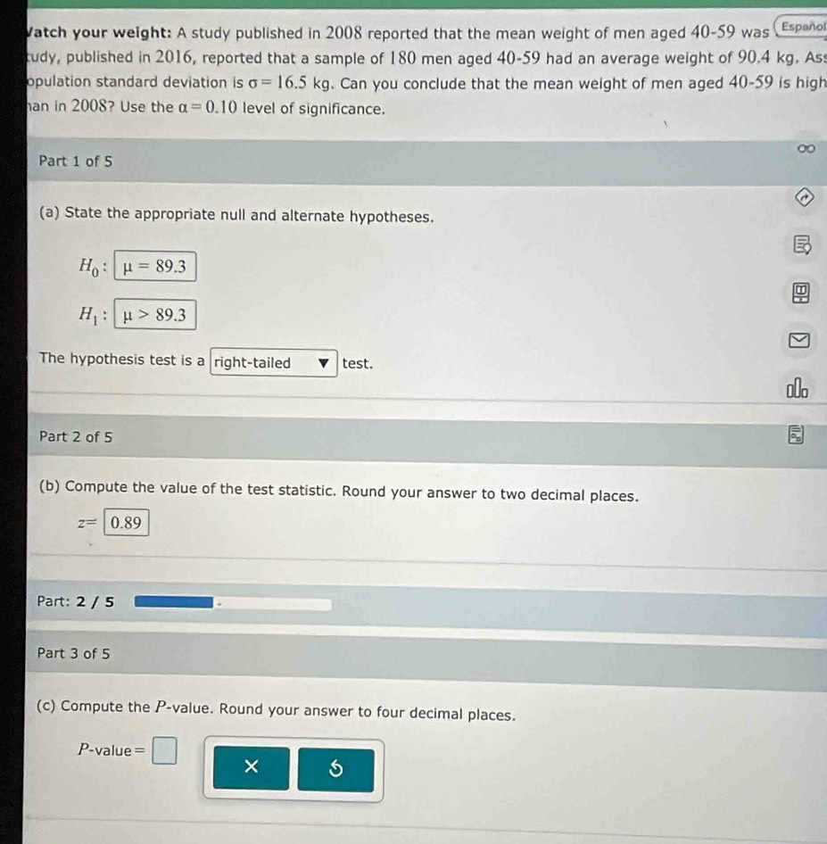 Vatch your weight: A study published in 2008 reported that the mean weight of men aged 40-59 was Español 
tudy, published in 2016, reported that a sample of 180 men aged 40-59 had an average weight of 90.4 kg. Ass 
opulation standard deviation is sigma =16.5kg. Can you conclude that the mean weight of men aged 40-59 is high 
han in 2008? Use the alpha =0.10 level of significance. 
Part 1 of 5 
(a) State the appropriate null and alternate hypotheses.
H_0 : mu =89.3
H_1 : mu >89.3
The hypothesis test is a right-tailed test. 
Olo 
Part 2 of 5 
(b) Compute the value of the test statistic. Round your answer to two decimal places.
z=|0.89
Part: 2 / 5 
Part 3 of 5 
(c) Compute the P -value. Round your answer to four decimal places.
P-value =
×